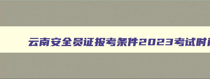 云南安全员证报考条件2023考试时间,云南安全员报考时间