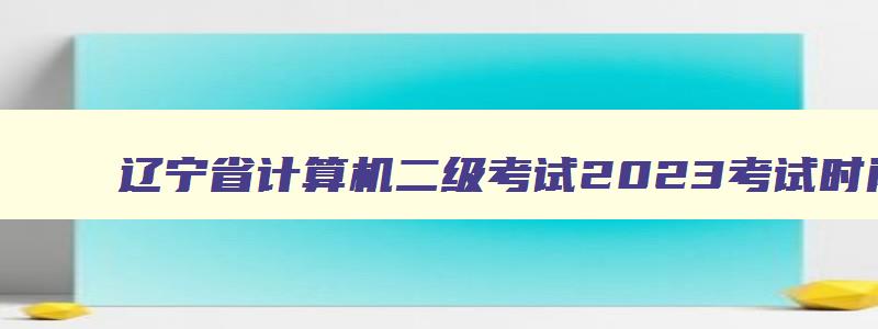 辽宁省计算机二级考试2023考试时间,辽宁计算机二级成绩查询2023年3月