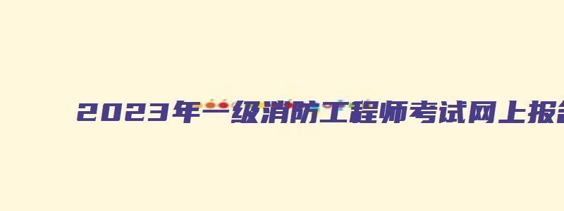 2023年一级消防工程师考试网上报名时间（2023年一级消防工程师考试网上报名时间是多少）