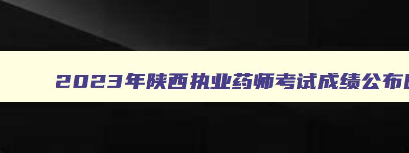 2023年陕西执业药师考试成绩公布时间