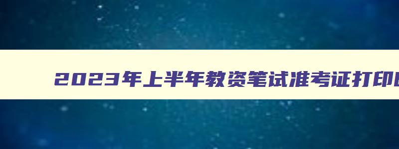 2023年上半年教资笔试准考证打印时间,2023年上半年教师资格证考试准考证打印时间