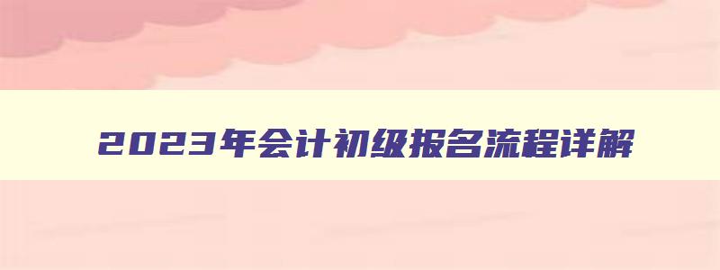 2023年会计初级报名流程详解,2023年会计初级报名流程详解