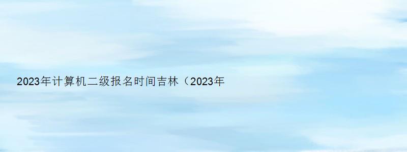 2023年计算机二级报名时间吉林（2023年计算机二级报名时间吉林省）