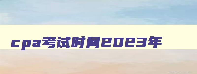 cpa考试时间2023年,cpa考试几年内考完