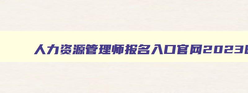 人力资源管理师报名入口官网2023时间查询,人力资源管理师报名入口官网2023时间