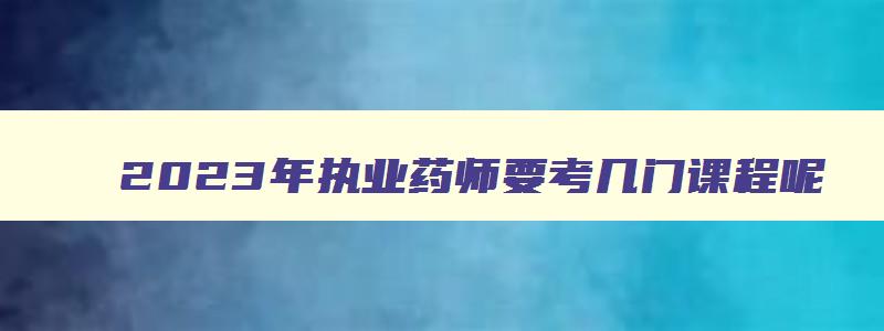 2023年执业药师要考几门课程呢,2023年执业药师要考几门课程