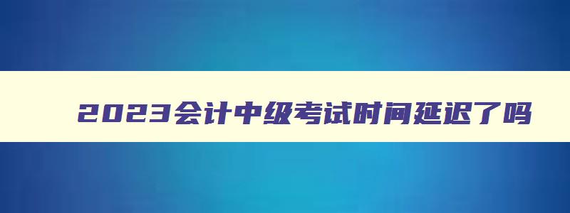 2023会计中级考试时间延迟了吗,21年会计中级考试会推迟吗