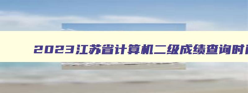 2023江苏省计算机二级成绩查询时间,江苏省计算机二级成绩公布