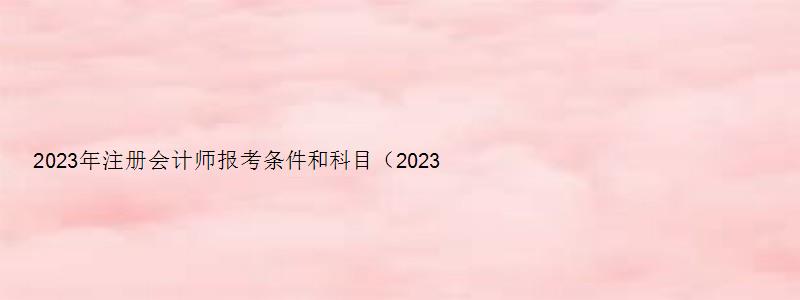 2023年注册会计师报考条件和科目（2023年注册会计师报考条件和科目有哪些）