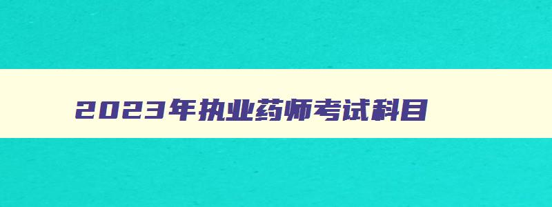 2023年执业药师考试科目,2023年执业药师的报名时间是什么