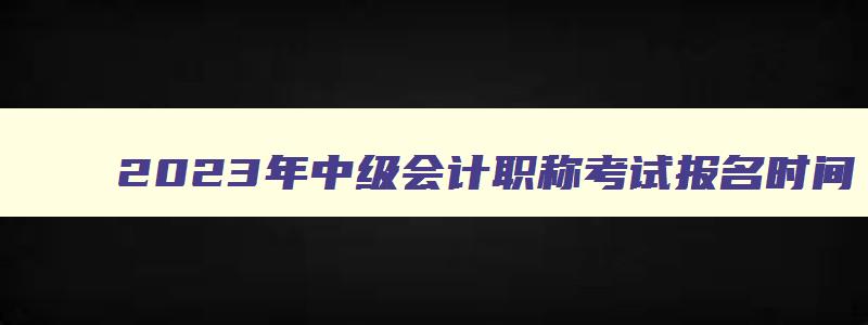 2023年中级会计职称考试报名时间,2023年中级会计考试报名具体时间