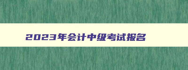 2023年会计中级考试报名,2023年会计中级考试是什么时间考试