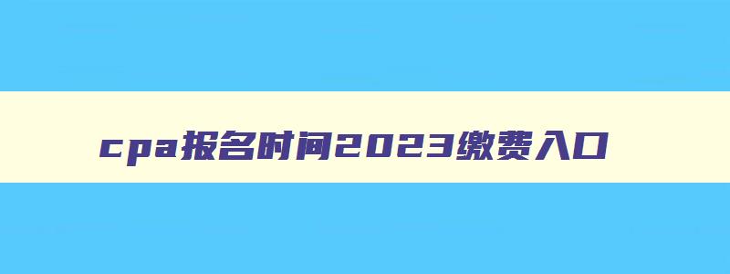 cpa报名时间2023缴费入口,cpa考试缴费入口