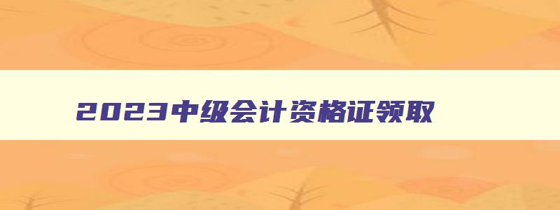 2023中级会计资格证领取