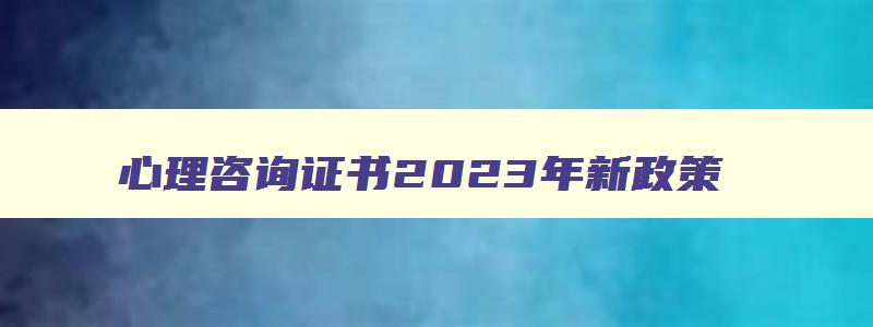 心理咨询证书2023年新政策（心理咨询证书2023年新政策报名资格）