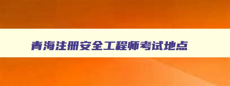 青海注册安全工程师考试地点,青海省注册安全工程师证书领取时间