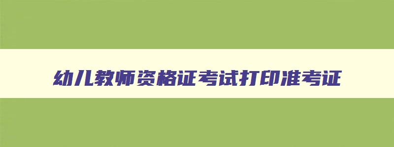 幼儿教师资格证考试打印准考证,幼儿教资准考证打印时间