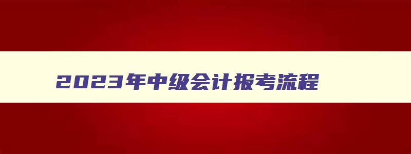 2023年中级会计报考流程,2023年中级会计考试报名时间以及报考条件