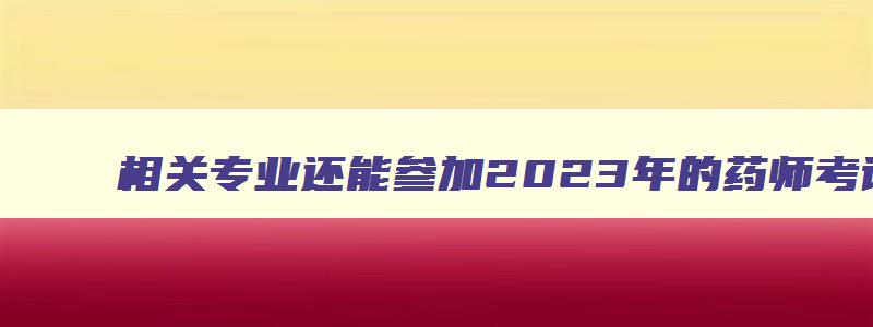 相关专业还能参加2023年的药师考试吗（相关专业还能参加2023年的药师考试吗知乎）