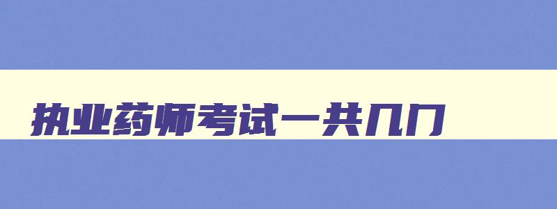 执业药师考试一共几门,2023年执业药师考试科目有几门