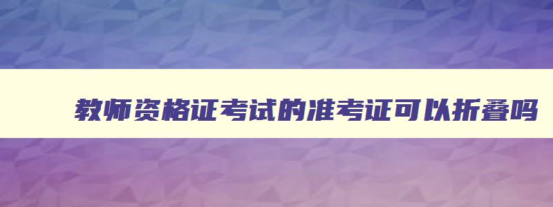 教师资格证考试的准考证可以折叠吗,教师资格证准考证能不能折