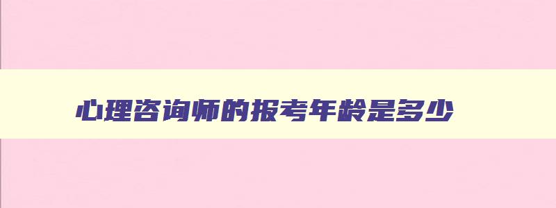 心理咨询师的报考年龄是多少,心理咨询师的报考年龄