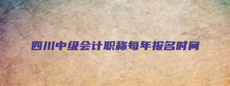 四川中级会计职称每年报名时间（四川中级会计职称每年报名时间一样吗）