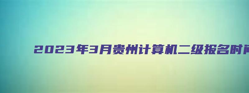 2023年3月贵州计算机二级报名时间（贵州2023年3月计算机二级考试报名时间）