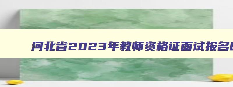 河北省2023年教师资格证面试报名时间,2023年教师资格证面试报名时间