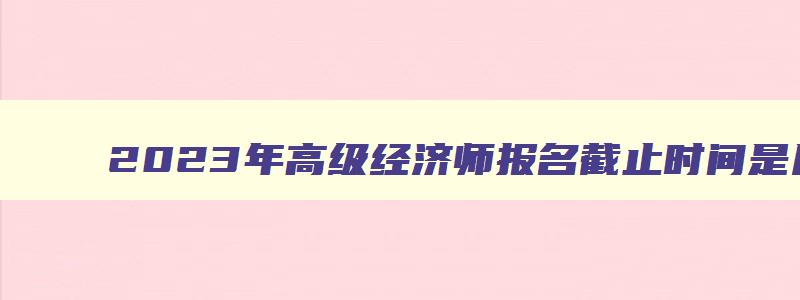 2023年高级经济师报名截止时间是几号,2023年高级经济师报名截止时间