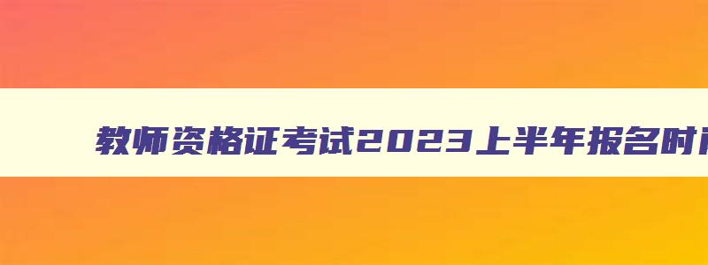 教师资格证考试2023上半年报名时间,2023年上半年教师资格证报名和考试时间