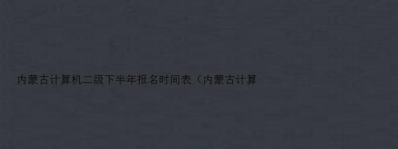 内蒙古计算机二级下半年报名时间表（内蒙古计算机二级2023下半年报名）