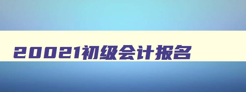 20021初级会计报名,2028初级会计报名