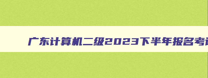 广东计算机二级2023下半年报名考试时间是多少,广东计算机二级2023下半年报名考试时间