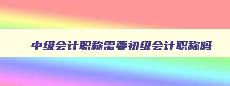 中级会计职称需要初级会计职称吗,会计中级职称一定要先考初级吗