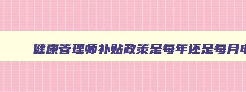 健康管理师补贴政策是每年还是每月申请,健康管理师补贴政策是每年还是每月