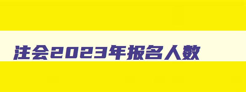 注会2023年报名人数,注会2023年报名