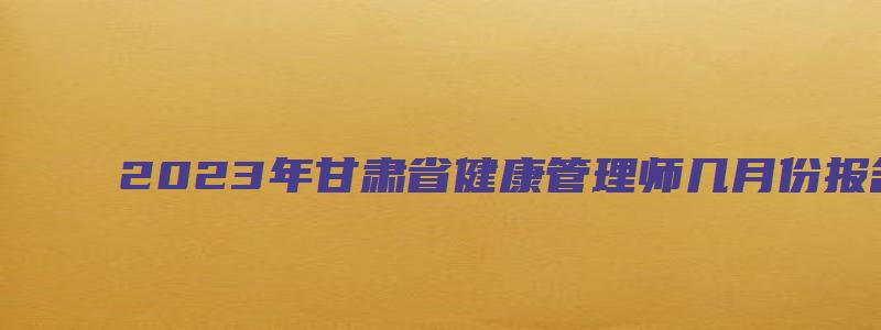 2023年甘肃省健康管理师几月份报名（2023年甘肃省健康管理师几月份报名考试）