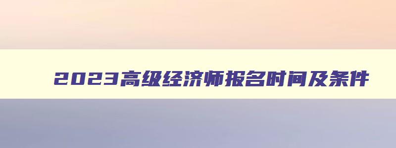 2023高级经济师报名时间及条件,高级经济师职称考试报名