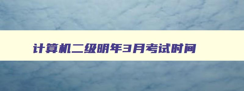 计算机二级明年3月考试时间,计算机二级明年三月份报名时间