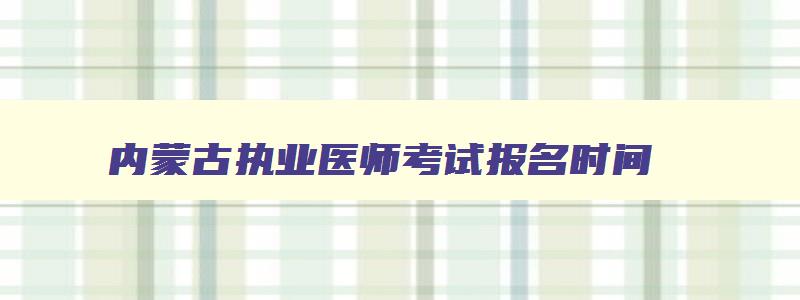 内蒙古执业医师考试报名时间,内蒙古执业医师技能考试地点在哪