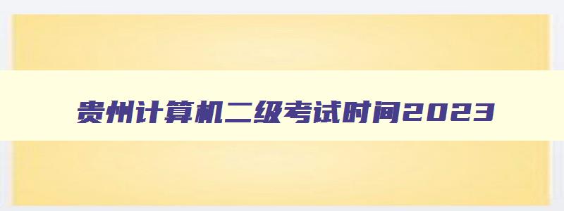 贵州计算机二级考试时间2023,贵州2023年计算机二级考试时间报名和考试时间