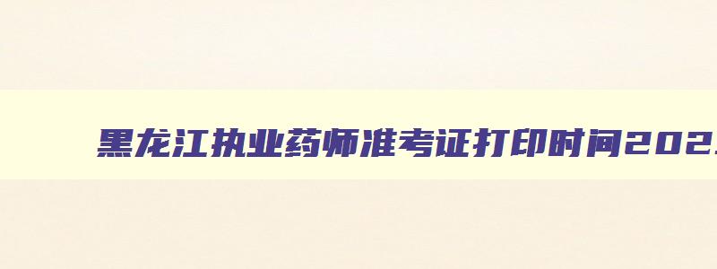 黑龙江执业药师准考证打印时间2023年,黑龙江执业药师准考证打印时间2023