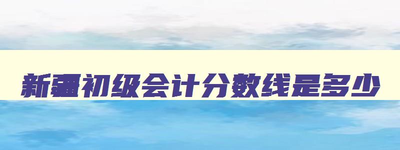 新疆初级会计分数线是多少,新疆初级会计多少分及格通过