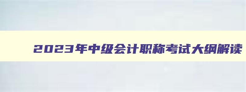 2023年中级会计职称考试大纲解读,2023年中级会计职称考试大纲