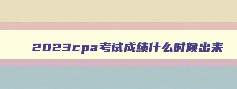 2023cpa考试成绩什么时候出来