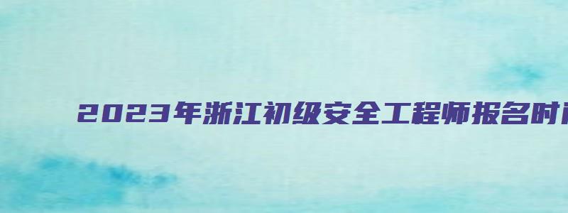 2023年浙江初级安全工程师报名时间（2023年浙江初级安全工程师报名时间是多少）