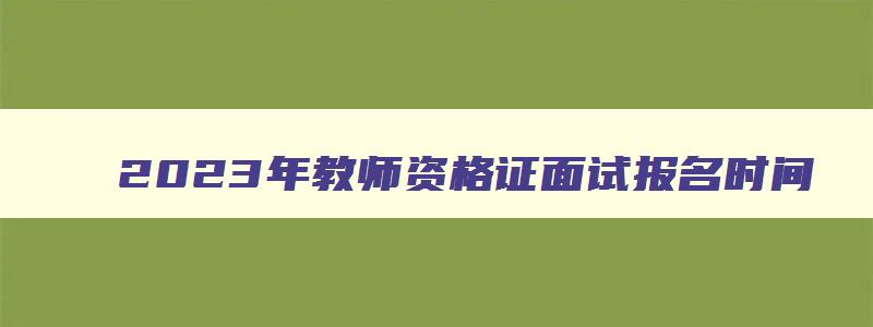 2023年教师资格证面试报名时间,2821年教师资格证面试报名时间