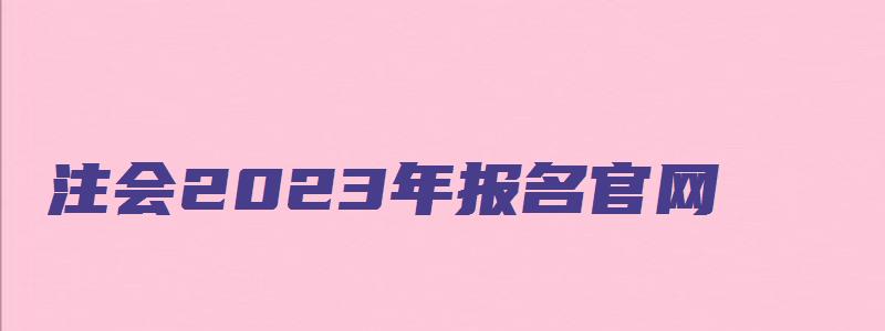 注会2023年报名官网（2023年注会报名官网）