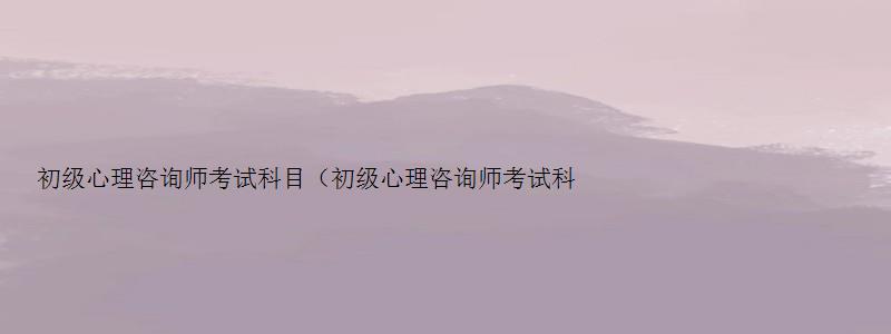 初级心理咨询师考试科目（初级心理咨询师考试科目有哪些）